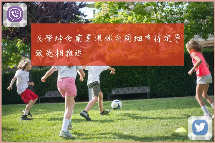 戈登转会前景堪忧合同细节待定导致亮相推迟