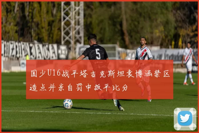 国少U16战平塔吉克斯坦袁博涵禁区造点并亲自罚中扳平比分