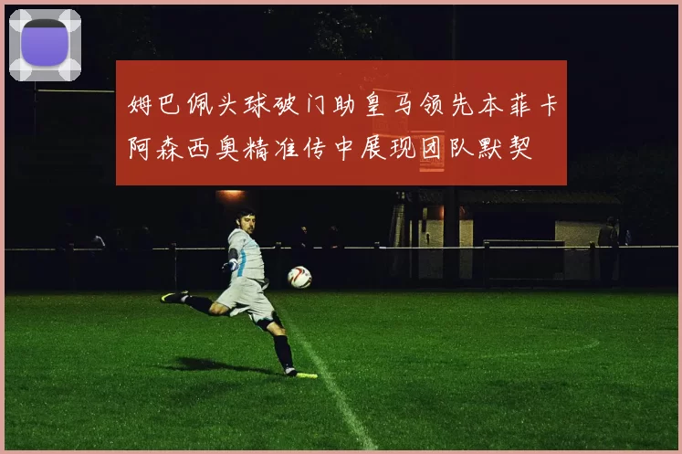 姆巴佩头球破门助皇马领先本菲卡阿森西奥精准传中展现团队默契