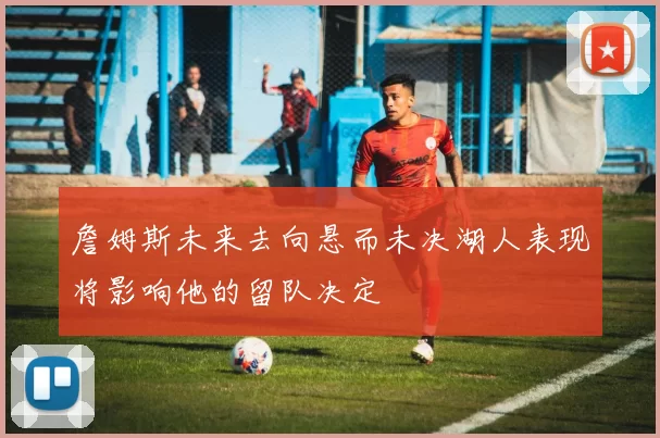 詹姆斯未来去向悬而未决湖人表现将影响他的留队决定