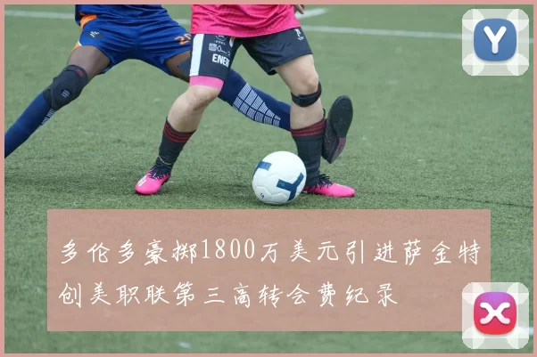 多伦多豪掷1800万美元引进萨金特创美职联第三高转会费纪录