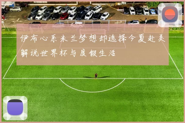 伊布心系米兰梦想却选择今夏赴美解说世界杯与度假生活