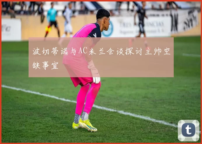 波切蒂诺与AC米兰会谈探讨主帅空缺事宜