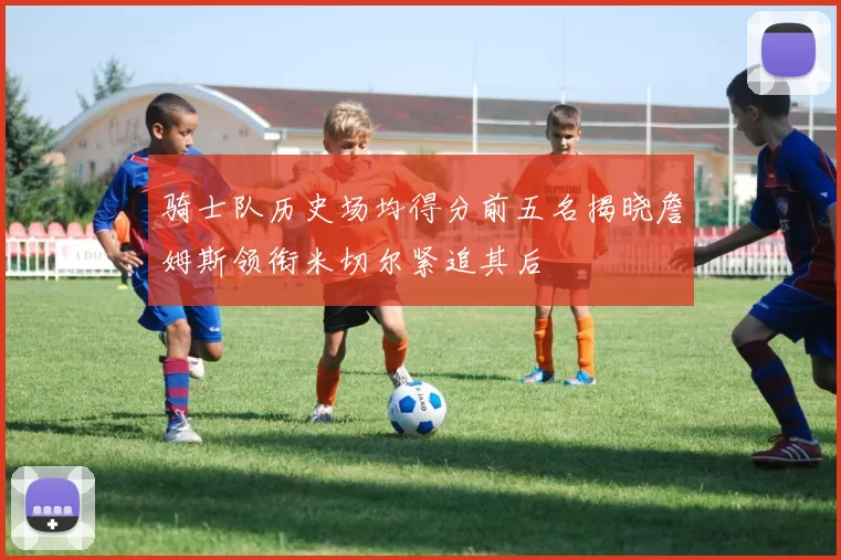 骑士队历史场均得分前五名揭晓詹姆斯领衔米切尔紧追其后